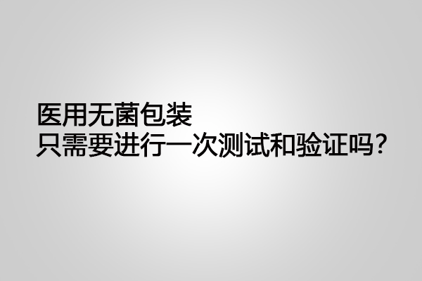 醫(yī)用無菌包裝只需要進(jìn)行一次測(cè)試和驗(yàn)證嗎？